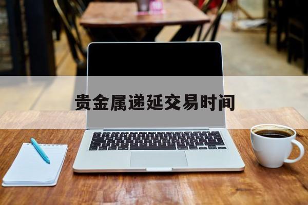 贵金属递延交易时间(贵金属递延如何买入卖出)